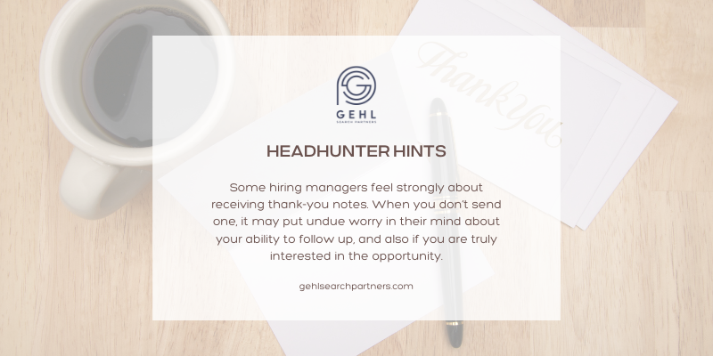 Headhunter Hints from Gehl Search Partners: Some hiring managers feel strongly about receiving thank-you notes. When you don’t, it may put undue worry in their mind about your ability to follow up, and also if you are truly interested in the opportunity.
